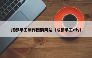 内江成都手工制作团购网站（成都手工diy）