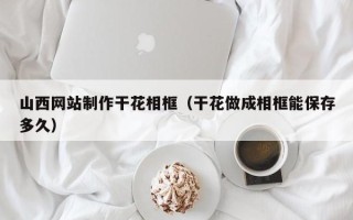 内江山西网站制作干花相框（干花做成相框能保存多久）